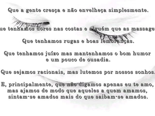 Que a gente cresça e não envelheça simplesmente. Que tenhamos dores nas costas e alguém que as massageie. Que tenhamos rugas e boas lembranças. Que tenhamos juízo mas mantenhamos o bom humor  e um pouco de ousadia. Que sejamos racionais, mas lutemos por nossos sonhos. E, principalmente, que não digamos apenas eu te amo,  mas ajamos de modo que aqueles a quem amamos,  sintam-se amados mais do que saibam-se amados. 