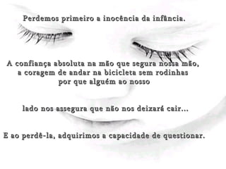 (Amor) Perdemos primeiro a inocência da infância. A confiança absoluta na mão que segura nossa mão,  a coragem de andar na bicicleta sem rodinhas  por que alguém ao nosso lado nos assegura que não nos deixará cair... E ao perdê-la, adquirimos a capacidade de questionar. 