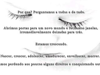 (Sonrisa) Por que? Perguntamos a todos e de tudo. Abrimos portas para um novo mundo e fechamos janelas,  irremediavelmente deixadas para trás. Estamos crescendo. Nascer, crescer, adolescer, amadurecer, envelhecer, morrer... Vamos perdendo aos poucos alguns direitos e conquistando outros. 