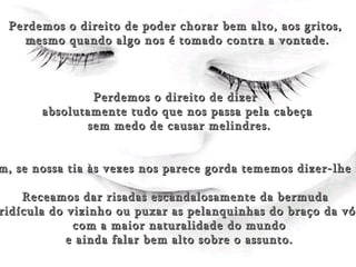 (Rumor) Perdemos o direito de poder chorar bem alto, aos gritos,  mesmo quando algo nos é tomado contra a vontade. Perdemos o direito de dizer  absolutamente tudo que nos passa pela cabeça sem medo de causar melindres. Assim, se nossa tia às vezes nos parece gorda tememos dizer-lhe isso. Receamos dar risadas escandalosamente da bermuda  ridícula do vizinho ou puxar as pelanquinhas do braço da vó com a maior naturalidade do mundo e ainda falar bem alto sobre o assunto. 