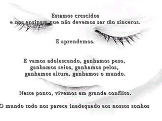 (Éxito) Estamos crescidos e nos ensinam que não devemos ser tão sinceros. E aprendemos. E vamos adolescendo, ganhamos peso,  ganhamos seios, ganhamos pelos,  ganhamos altura, ganhamos o mundo. Neste ponto, vivemos em grande conflito. O mundo todo nos parece inadequado aos nossos sonhos  