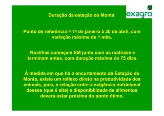 Duração da estação de Monta:


Ponto de referência = 1o de janeiro à 30 de abril, com
            variação máxima de 1 mês.


  Novilhas começam EM junto com as matrizes e
 terminam antes, com duração máxima de 75 dias.


À medida em que há o encurtamento da Estação de
Monta, existe um reflexo direto na produtividade dos
animais, pois, a relação entre a exigência nutricional
 desses (que é alta) e disponibilidade de alimentos
       deverá estar próxima do ponto ótimo.
 
