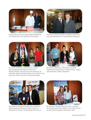 Revista Estação Brasil / 15
Degustação da já famosa Mortadela do Michelão
com Alexandre e seu pai Michel Tuma Ness.
Presença de Marcos Ferraz- Presidente da Braztoa
com o apresentador de Tv Band Roberto Marques.
No stand do México a diretora para o Brasil
do Conselho de Promoção de Turismo do
México(CPTM), Diana Pomar coma assistente de
promoção ,Mayra Castilllo Fraga e o Luis Roberto um
dos mais visitado da noite de confraternização.
No stand de Barbados, Thaís Bozzo, da GVA,
ladeada por Thiago Ferrari e Tatiana Bozzo, ambos
representando o destino Barbados.
No stand da Republica Dominicana, Adalmica
Peña,assistente e Mauricio Vianna diretor do
Ministério do Turismo da República Dominicana.
No stand da Sandos Hotels & resorts ,a gerente
de vendas Brasil Eliane Raboni com a executiva de
vendas Gabriela Sgavioli adoraram a festa.
 