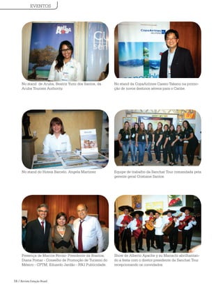 16 / Revista Estação Brasil
No stand de Aruba, Beatriz Yumi dos Santos, da
Aruba Tourism Authority.
No stand da CopaAirlines Cassio Takano na promo-
ção de novos destinos aéreos para o Caribe.
No stand do Hoteis Barcelo, Angela Martinez Equipe de trabalho da Sanchat Tour comandada pela
gerente geral Cristiane Santos.
Presença de Marcos Ferraz- Presidente da Braztoa;
Diana Pomar - Conselho de Promoção de Turismo do
México - CPTM; Eduardo Jardão - RNJ Publicidade.
Show de Alberto Apache y su Mariachi abrilhantan-
do a festa com o diretor presidente da Sanchat Tour
recepcionando os convidados.
EVENTOS
 