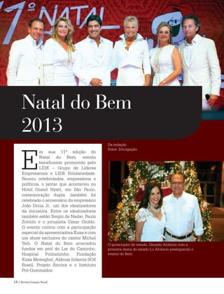 18 / Revista Estação Brasil
E
m sua 11ª edição do
Natal do Bem, evento
beneficente promovido pelo
LIDE – Grupo de Líderes
Empresariais e LIDE Solidariedade.
Reuniu celebridades, empresários e
políticos, o jantar que aconteceu no
Hotel Grand Hyatt, em São Paulo,
comemoração dupla ,também foi
celebrado o aniversário do empresário
João Doria Jr., um dos idealizadores
da iniciativa. Entre os idealizadores
também estão Sergio de Nadai, Paulo
Zottolo e o jornalista Cesar Giobbi.
O evento contou com a participação
especial da apresentadora Xuxa e com
um show exclusivo do cantor Michel
Teló. O Natal do Bem arrecadou
fundos em prol do Lar do Caminho,
Hospital Pinhalzinho, Fundação
Xuxa Meneghel, Aldeias Infantis SOS
Brasil, Projeto Âncora e o Instituto
Pró-Queimados.
Natal do Bem
2013
O governador do estado, Geraldo Alckmin com a
primeira dama do estado Lu Alckmin prestigiando o
evento do Bem
EVENTOS
Da redação
Fotos: Divulgação
 