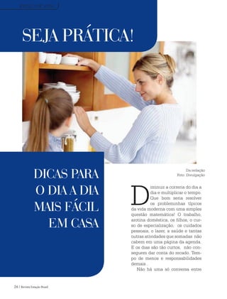 24 / Revista Estação Brasil
SEJA PRÁTICA!
D
iminuir a correria do dia a
dia e multiplicar o tempo.
Que bom seria resolver
os probleminhas típicos
da vida moderna com uma simples
questão matemática! O trabalho,
arotina doméstica, os filhos, o cur-
so de especialização, os cuidados
pessoais, o lazer, a saúde e tantas
outras atividades que somadas não
cabem em uma página da agenda.
E os dias são tão curtos, não con-
seguem dar conta do recado. Tem-
po de menos e responsabilidades
demais .
Não há uma só conversa entre
DICAS PARA
O DIA A DIA
MAIS FÁCIL
EM CASA
ESTILO DE VIDA
Da redação
Foto: Divulgação
 