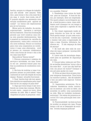 Revista Estação Brasil / 25
família, amigos ou colegas de trabalho
que não aborde este assunto. Toda
dica para tornar o dia a dia mais fácil
em casa é muito bem vinda, não é?
E quando alguém nos apresenta uma
solução mirabolante para agilizar as
coisas? Lá vamos nós experimentar
pra ver se funciona.
Morar perto do trabalho, da escola,
supermercado , farmácia e serviços
facilita bastante. Uma boa localização
permite que você construa uma roti-
na sem grandes deslocamentos. Isso
é possível no momento da escolha do
apartamento, visite todo o entorno do
seu novo endereço. Reunir os vizinhos
para criar uma cooperativa no condo-
mínio é mais uma alternativa, você
já pensou no consumo colaborativo
como uma forma de tornar o dia a dia
em casa mais fácil?
Seja prática! Vamos tentar?
1. Procure concentrar o máximo de
serviços e atividades em casa. Inves-
tir em um personal trainer para ma-
lhar na academia do condomínio com-
pensa!
2. Na hora de mobiliar a casa é im-
portante pensar na praticidade, espe-
cialmente se você não dispõe de muito
espaço. Busque soluções funcionais.
3. Qual família hoje não tem apare-
lhos eletrônicos espalhados pela casa?
Que tal ter um espaço só para eles?
4. Algo que toma tempo é sair reco-
lhendo as coisas das crianças. Mochi-
la num canto, casaco no outro, tênis
embaixo do sofá. Não é assim? Uma
chapeleira só para os pequenos resol-
ve a questão. Prática!
5. Estabeleça uma rotina de horá-
rios para as crianças. A hora de dor-
mir, por exemplo, deve ser respeitada.
Um quarto alegre e aconchegante aju-
da a levá-los para a cama mais cedo.
Assim você consegue ter um tempo a
noite para organizar a agenda do dia
seguinte.
6. Um closet organizado rende al-
guns minutos na hora de se vestir.
Você ganha tempo, já que cada minu-
to do seu dia é precioso . Lembre que
o mesmo vale para a organização de
toda a casa. Cozinha, biblioteca, ba-
nheiros etc. E não esqueça da área
de serviço!
7. Se você não abre mão de cozi-
nhar em casa e preparar receitas dife-
rentes, facilite!
8. Lance mão da tecnologia dispo-
nível para as questões de segurança
em casa.
9. Um por todos, todos por um! Divi-
dir as tarefas domésticas torna o dia a
dia mais fácil , e por que não fazê-las
com um pouco de humor? Coloque o
seu pet para ajudar em casa!
10. Evite as idas à feira só para com-
prar temperos fresquinhos. Uma horta
na cozinha é prática , não dá trabalho
e tem um sabor todo especial. Cultive
esta ideia!
11. Imprevistos acontecem. Os in-
cidentes domésticos ainda continu-
am os mesmos: um corte no dedo, um
arranhão no joelho, uma queimadura
na mão. Mas os cuidados mudaram,
evoluíram! Um estojo de primeiros so-
corros 2.0 é uma precaução bem inte-
ressante.
12. Funcionalidade vai bem na hora
de receber os amigos em casa. Poupa
tempo e dá um ar despojado às reuni-
ões . Invista empeças práticas!
 