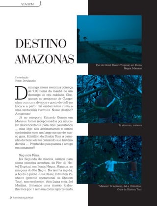 26 / Revista Estação Brasil
D
omingo, nossa aventura começa
às 7:00 horas da manhã de um
domingo de céu nublado. Che-
gamos ao aeroporto de Congo-
nhas com cara de sono e gosto de café na
boca e a partir daí embarcamos rumo a
uma verdadeira aventura. Nosso destino?
Amazonas!
Já no aeroporto Eduardo Gomes em
Manaus, fomos recepcionados por um ca-
lor desconcertante para dois paulistanos
... mas logo nos acostumamos e fomos
confortados com um largo sorriso de nos-
so guia, Edmilton da Shalon Tour, a cami-
nho do hotel ele foi contando sua história
de vida .... Pronto! de guia passou a amigo
em instantes!!
Segunda Feira,
Na Segunda de manhã, saímos para
nossa primeira aventura, do Píer do Ho-
tel Tropical, em Ponta Negra, Manaus, as
margens do Rio Negro. Na lancha rápida,
a bordo o piloto Julio César, Edmilton Pi-
nheiro (gerente operacional da Shalom
Tour), nos receberam. Ana Luiza e eu, Jef
Martins, tínhamos uma missão: traba-
lharmos por 1 semana como repórteres do
DESTINO
AMAZONAS Píer do Hotel Resort Tropical, em Ponta
Negra, Manaus
Sr. Antonio, mateiro
“Mateiro” Sr.Antônio, Jef e Edmilton,
Guia da Shalom Tour
VIAGEM
Da redação
Fotos: Divulgação
 