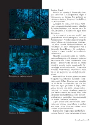 Revista Estação Brasil / 27
Destino Brasil.
Fomos em direção à Lagoa do Jara-
qui. Saindo de Manaus pelo Rio Negro, a
comunidade de Jaraqui fica próximo ao
maior arquipélago de água doce do Mun-
do, Anavilhanas.
A viagem foi ótima, com muitas histó-
rias e uma experiência inesquecível pelas
águas do Rio Negro, que forma a Bacia do
Rio Amazonas, o maior rio de água doce
do mundo.
Já em Jaraqui, observamos o Rio Ne-
gro em baixa, estamos em pleno “Inverno
Amazonense”. Período característico pelo
baixo volume de tempestades tropicais.
“Na seca, um dos fortes atrativos são as
“prainhas”, de onde conseguimos ver a
dimensão do rio Negro.... Dá muito tucu-
naré na ponta da prainha” aponta Edmil-
ton Pinheiro.
Quando desembarcamos da lancha,
logo conhecemos o Sr. Antonio, mateiro
experiente com quem percorremos uma
Trilha – desbravando belezas da mata
primária (aquela nunca tocada pelo Ho-
mem) por aproximadamente 1 hora mata
a dentro, vivenciando a experiência única
de ser um guerreiro, um verdadeiro ama-
zonas.
Por meio do Sr. Antonio, tivemos acesso
a alguns conhecimentos caboclos e regio-
nais, como: OCipó de água, com o auxílio
de um facão, corta-se este cipó que for-
nece uma água geladinha e limpa, está-
vamos mesmo com sede... ervas medici-
nais que previnem a picada do mosquito
que transmite febre amarela e como fazer
utensílios utilizando folhas, uma excelen-
te alternativa sustentável para quem está
na mata e precisa se alimentar.
Agora o calor torna-se delicioso, trans-
mite uma energia maravilhosa e nos faz
sentirmos bem e livres, em meio a maior
floresta tropical do mundo.
Exploramos os principais pontos turís-
ticos de Jaraqui, como cachoeiras, árvores
Em Plena Selva Amazônica
Ecoturismo na região de Jaraqui.
Cachoeira de Juaraqui.
 
