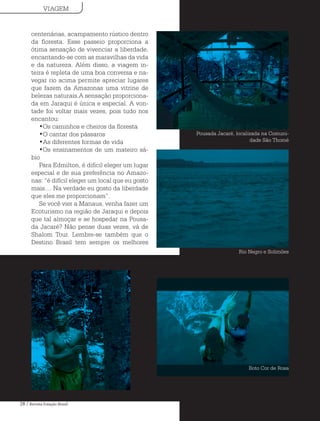 28 / Revista Estação Brasil
centenárias, acampamento rústico dentro
da floresta. Esse passeio proporciona a
ótima sensação de vivenciar a liberdade,
encantando-se com as maravilhas da vida
e da natureza. Além disso, a viagem in-
teira é repleta de uma boa conversa e na-
vegar rio acima permite apreciar lugares
que fazem da Amazonas uma vitrine de
belezas naturais.A sensação proporciona-
da em Jaraqui é única e especial. A von-
tade foi voltar mais vezes, pois tudo nos
encantou:
•Os caminhos e cheiros da floresta
•O cantar dos pássaros
•As diferentes formas de vida
•Os ensinamentos de um mateiro sá-
bio
Para Edmilton, é difícil eleger um lugar
especial e de sua preferência no Amazo-
nas: “é difícil eleger um local que eu gosto
mais.... Na verdade eu gosto da liberdade
que eles me proporcionam”.
Se você vier a Manaus, venha fazer um
Ecoturismo na região de Jaraqui e depois
que tal almoçar e se hospedar na Pousa-
da Jacaré? Não pense duas vezes, vá de
Shalom Tour. Lembre-se também que o
Destino Brasil tem sempre os melhores
Pousada Jacaré, localizada na Comuni-
dade São Thomé
Rio Negro e Solimões
Boto Cor de Rosa
VIAGEM
 