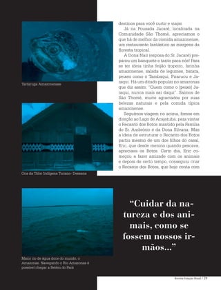 Revista Estação Brasil / 29
destinos para você curtir e viajar.
Já na Pousada Jacaré, localizada na
Comunidade São Thomé, apreciamos o
que há de melhor da comida amazonense,
um restaurante fantástico as margens da
floresta tropical.
A Dona Nair (esposa do Sr. Jacaré) pre-
parou um banquete e tanto para nós! Para
se ter ideia tinha feijão tropeiro, farinha
amazonense, salada de legumes, batata,
peixes como o Tambaqui, Pirarucu e Ja-
raqui. Há um ditado popular no amazonas
que diz assim: “Quem como o [peixe] Ja-
raqui, nunca mais sai daqui”. Saímos de
São Thomé, muito agraciados por suas
belezas naturais e pela comida típica
amazonense.
Seguimos viagem rio acima, fomos em
direção ao Lago de Acajatuba, para visitar
o Recanto dos Botos mantido pela Família
do Sr. Ambrósio e da Dona Silvana. Mas
a ideia de estruturar o Recanto dos Botos
partiu mesmo de um dos filhos do casal,
Eric, que desde menino quando pescava,
apreciava os Botos. Certo dia, Eric co-
meçou a fazer amizade com os animais
e depois de certo tempo, conseguiu criar
o Recanto dos Botos, que hoje conta com
“Cuidar da na-
tureza e dos ani-
mais, como se
fossem nossos ir-
mãos...”
Tartaruga Amazonensse
Oca da Tribo Indígena Tucano- Dessana
Maior rio de água doce do mundo, o
Amazonas. Navegando o Rio Amazonas é
possível chegar a Belém do Pará
 