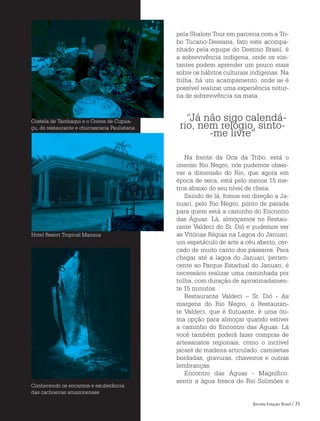 Revista Estação Brasil / 31
pela Shalom Tour em parceria com a Tri-
bo Tucano-Dessana, fato este acompa-
nhado pela equipe do Destino Brasil, é
a sobrevivência indígena, onde os visi-
tantes podem aprender um pouco mais
sobre os hábitos culturais indígenas. Na
trilha, há um acampamento, onde se é
possível realizar uma experiência notur-
na de sobrevivência na mata.
“Já não sigo calendá-
rio, nem relógio, sinto-
-me livre“
Na frente da Oca da Tribo, está o
imenso Rio Negro, nós pudemos obser-
var a dimensão do Rio, que agora em
época de seca, está pelo menos 15 me-
tros abaixo do seu nível de cheia.
Saindo de lá, fomos em direção a Ja-
nuari, pelo Rio Negro, ponto de parada
para quem está a caminho do Encontro
das Águas. Lá, almoçamos no Restau-
rante Valdeci do Sr. Dió e pudemos ver
as Vitórias Régias na Lagoa do Januari,
um espetáculo de arte a céu aberto, cer-
cado de muito canto dos pássaros. Para
chegar até a lagoa do Januari, perten-
cente ao Parque Estadual do Januari, é
necessário realizar uma caminhada por
trilha, com duração de aproximadamen-
te 15 minutos.
Restaurante Valdeci – Sr. Dió - As
margens do Rio Negro, o Restauran-
te Valdeci, que é flutuante, é uma óti-
ma opção para almoçar quando estiver
a caminho do Encontro das Águas. Lá
você também poderá fazer compras de
artesanatos regionais, como o incrível
jacaré de madeira articulado, camisetas
bordadas, gravuras, chaveiros e outras
lembranças.
Encontro das Águas - Magnífico:
sentir a água fresca do Rio Solimões e
Costela de Tambaqui e o Creme de Cupua-
çu, do restaurante e churrascaria Paulistana
Hotel Resort Tropical Manaus
Conhecendo os encantos e exuberância
das cachoeiras amazonenses
 