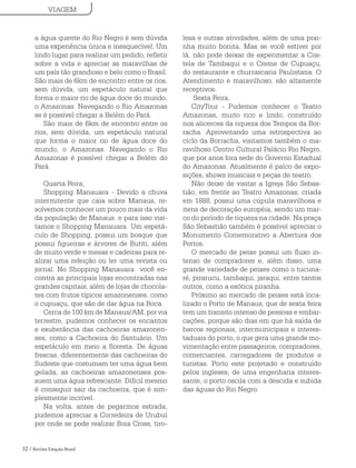 32 / Revista Estação Brasil
a água quente do Rio Negro é sem dúvida
uma experiência única e inesquecível. Um
lindo lugar para realizar um pedido, refletir
sobre a vida e apreciar as maravilhas de
um país tão grandioso e belo como o Brasil.
São mais de 6km de encontro entre os rios,
sem dúvida, um espetáculo natural que
forma o maior rio de água doce do mundo,
o Amazonas. Navegando o Rio Amazonas
se é possível chegar a Belém do Pará.
São mais de 6km de encontro entre os
rios, sem dúvida, um espetáculo natural
que forma o maior rio de água doce do
mundo, o Amazonas. Navegando o Rio
Amazonas é possível chegar a Belém do
Pará
Quarta Feira,
Shopping Manauara - Devido a chuva
intermitente que caia sobre Manaus, re-
solvemos conhecer um pouco mais da vida
da população de Manaus e para isso visi-
tamos o Shopping Manauara Um espetá-
culo de Shopping, possui um bosque que
possui figueiras e árvores de Buriti, além
de muito verde e mesas e cadeiras para re-
alizar uma refeição ou ler uma revista ou
jornal. No Shopping Manauara você en-
contra as principais lojas encontradas nas
grandes capitais, além de lojas de chocola-
tes com frutos típicos amazonenses, como
o cupuaçu, que são de dar água na Boca.
Cerca de 100 km de Manaus/AM, por via
terrestre, pudemos conhecer os encantos
e exuberância das cachoeiras amazonen-
ses, como a Cachoeira do Santuário. Um
espetáculo em meio a floresta. De águas
frescas, diferentemente das cachoeiras do
Sudeste que costumam ter uma água bem
gelada, as cachoeiras amazonenses pos-
suem uma água refrescante. Difícil mesmo
é conseguir sair da cachoeira, que é sim-
plesmente incrível.
Na volta, antes de pegarmos estrada,
pudemos apreciar a Corredeira de Urubuí
por onde se pode realizar Boia Cross, tiro-
VIAGEM
lesa e outras atividades, além de uma prai-
nha muito bonita. Mas se você estiver por
lá, não pode deixar de experimentar a Cos-
tela de Tambaqui e o Creme de Cupuaçu,
do restaurante e churrascaria Paulistana. O
Atendimento é maravilhoso, são altamente
receptivos.
Sexta Feira,
CityTour - Pudemos conhecer o Teatro
Amazonas, muito rico e lindo, construído
nos alicerces da riqueza dos Tempos da Bor-
racha. Aproveitando uma retrospectiva ao
ciclo da Borracha, visitamos também o ma-
ravilhoso Centro Cultural Palácio Rio Negro,
que por anos fora sede do Governo Estadual
do Amazonas. Atualmente é palco de expo-
sições, shows musicais e peças de teatro.
Não deixe de visitar a Igreja São Sebas-
tião, em frente ao Teatro Amazonas; criada
em 1888, possui uma cúpula maravilhosa e
itens de decoração européia, sendo um mar-
co do período de riqueza na cidade. Na praça
São Sebastião também é possível apreciar o
Monumento Comemorativo a Abertura dos
Portos.
O mercado de peixe possui um fluxo in-
tenso de compradores e, além disso, uma
grande variedade de peixes como o tucuna-
ré, pirarucu, tambaqui, jaraqui, entre tantos
outros, como a exótica piranha.
Próximo ao mercado de peixes está loca-
lizado o Porto de Manaus, que de sexta feira
tem um transito intenso de pessoas e embar-
cações, porque são dias em que há saída de
barcos regionais, intermunicipais e interes-
taduais do porto, o que gera uma grande mo-
vimentação entre passageiros, compradores,
comerciantes, carregadores de produtos e
turistas. Porto este projetado e construído
pelos ingleses, de uma engenharia interes-
sante, o porto oscila com a descida e subida
das águas do Rio Negro.
 