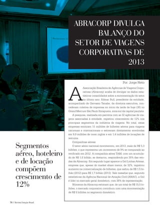 36 / Revista Estação Brasil
A
Associação Brasileira de Agências de Viagens Corpo-
rativas (Abracorp) acaba de divulgar os dados esta-
tísticos consolidados sobre a movimentação do setor
no último ano. Edmar Bull, presidente da entidade,
acompanhado de Gervasio Tanabe, da diretoria executiva, con-
cederam coletiva de imprensa no início da tarde de hoje (30) no
Grand Mercure São Paulo Ibirapuera, zona sul da capital paulista.
A pesquisa, realizada em parceria com as 32 agências de via-
gens associadas à entidade, registrou crescimento de 12% nos
principais segmentos da indústria de viagens. No total, estas
empresas emitiram 11 milhões de bilhetes aéreos para viagens
nacionais e internacionais e estiveram diretamente envolvidas
em 9,9 milhões de room nights e em 1,4 milhões de locações de
veículos.
Companhias aéreas
O setor aéreo nacional movimentou, em 2013, mais de R$ 5,3
bilhões, o que representa um incremento de 9% se comparado ao
verificado em 2012. A companhia aérea TAM, com um acumula-
do de R$ 1,8 bilhão, se destacou, respondendo por 35% das ven-
das da Abracorp. Em segundo lugar aparece a Gol Linhas Aéreas,
empresa que, apesar do market share menor, de 32%, registrou
aumento na comercialização de bilhetes, que saltou de R$ 1,5 bi-
lhão (2012) para R$ 1,7 bilhão (2013). Vale ressaltar que, segundo
estatísticas da Agência Nacional de Aviação Civil (ANAC), a Gol
é líder no mercado geral doméstico, com 36% de representação.
Números da Abracorp estimam que, de um total de R$ 15,5 bi-
lhões, o mercado corporativo contribuiu com uma movimentação
de R$ 9 bilhões no segmento doméstico.
ABRACORP DIVULGA
BALANÇO DO
SETOR DE VIAGENS
CORPORATIVAS DE
2013
Por: Jorge Neto
Segmentos
aéreo, hoteleiro
e de locação
compõem
crescimento de
12%
TURISMO
 