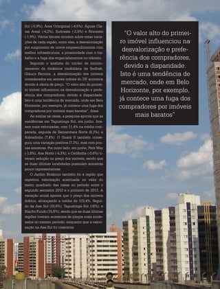 Revista Estação Brasil / 43
“O valor alto do primei-
ro imóvel influenciou na
desvalorização e prefe-
rência dos compradores,
devido a disparidade.
Isto é uma tendência de
mercado, onde em Belo
Horizonte, por exemplo,
já contece uma fuga dos
compradores por imóveis
mais baratos”
Sul (-5,9%); Área Octogonal (-4,5%); Águas Cla-
ras Areal (-4,2%); Sudoeste (-2,8%) e Noroeste
(-1,9%). Vários fatores incidem sobre estas varia-
ções de cada região, entre eles, a desvalorização
por surgimento de novos empreendimentos com
melhor infraestrutura, a proximidade com o tra-
balho e a fuga dos engarrafamentos no trânsito.
Segundo o analista do núcleo de monito-
riamento da dinâmica imobiliária da Sedhab,
Glauco Ferreira, a desvalorização dos imóveis
considerados em setores nobres do DF, acontece
devido à oferta de preço. “O valor alto do primei-
ro imóvel influenciou na desvalorização e prefe-
rência dos compradores, devido a disparidade.
Isto é uma tendência de mercado, onde em Belo
Horizonte, por exemplo, já contece uma fuga dos
compradores por imóveis mais baratos”, disse.
Ao avaliar as casas, a pesquisa aponta que as
residências em Taguatinga Sul, em junho, fica-
ram mais valorizadas, com 11,4% na média com-
parada, seguida de Samambaia Norte (8,3%); e
Sobradinho (7,8%). O Guará II também conse-
guiu uma variação positiva (7,3%), mas com pou-
cas amostras. Por outro lado, em junho, Park Way
(-1,8%); Asa Norte (-4,3%); e Ceilândia (-0,6%) ti-
veram redução no preço dos imóveis, sendo que
as duas últimas localidades possuíam amostras
pouco representativas.
O Jardim Botânico também foi a região que
registrou valorização acentuada no valor do
metro quadrado das casas no período entre o
segundo semestre 2012 e o primeiro de 2013. A
variação anual aponta que o preço dos imóveis
dobrou, alcançando a média de 103,4%. Segui-
do da Asa Sul (33,6%); Taguatinga Sul (18%); e
Riacho Fundo (15,8%), sendo que as duas últimas
regiões tiveram aumentos de preços mais mode-
rados no mesmo período, enquanto que a valori-
zação na Asa Sul foi crescente.
 