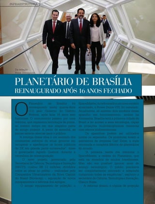 46 / Revista Estação Brasil
O
Planetário de Brasília foi
reinaugurado nesta quarta-feira
(11) pelo Governo do Distrito
Federal, após ficar 16 anos sem
funcionar. O monumento passou por uma
reforma, que implantou tecnologia de ponta,
ao mesmo tempo em que resgatou parte
do antigo projetor. A partir de amanhã, as
portas estarão abertas para o público.
“A entrega dessa obra é um exemplo dos
constantes esforços do atual governo em
recuperar e aperfeiçoar os locais públicos
do DF, em grande parte sucateados”, disse
o governador Agnelo Queiroz, durante a
cerimônia de reinauguração.
O novo projeto, gerenciado pela
Secretaria de Ciência, Tecnologia e Inovação
(SECTI), custou R$ 13 milhões, divididos
entre as obras no prédio – realizadas pela
Companhia Urbanizadora da Nova Capital
do Brasil (Novacap) -, aquisição de novos
equipamentos e reforma dos antigos.
O antigo equipamento de projeção, o
SpaceMaster,foireformadoeumnovomodelo
atualizado, o Power Dome VIII, foi instalado.
Atualmente, só existem dois modelos desse
aparelho em funcionamento, ambos na
Alemanha. Brasília será a primeira cidade do
Brasil a ter acesso a essa tecnologia, capaz
de projeções multidisciplinares imersivas
com efeitos tridimensionais.
Os aparelhos podem ser utilizados
juntos ou separados. Os projetores levam a
assinatura da empresa Carl Zeiss, a mais
renomada e completa fábrica de planetários
do mundo.
“A primeira tarefa era restaurar o
SpaceMaster, a vedete do Planetário, que
está na memória de muitos brasilienses.
Mas não era possível ignorar anos de
avanço tecnológico. O prédio precisava
ser completamente renovado e adaptado
cumprindo todas as exigências”, explicou o
secretário de Ciência, Tecnologia e Inovação,
Glauco Rojas.
A reforma deixou a cúpula de projeção
PLANETÁRIO DE BRASÍLIA
REINAUGURADO APÓS 16 ANOS FECHADO
INFRAESTRUTURA
Da redação
Fotos: Divulgação
 