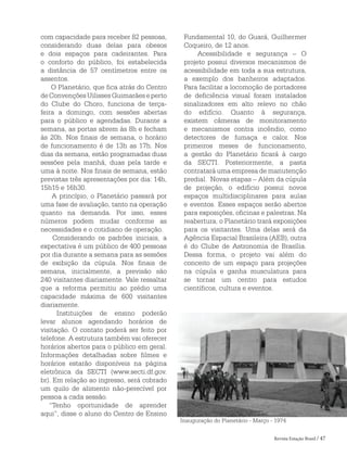 Revista Estação Brasil / 47
com capacidade para receber 82 pessoas,
considerando duas delas para obesos
e dois espaços para cadeirantes. Para
o conforto do público, foi estabelecida
a distância de 57 centímetros entre os
assentos.
O Planetário, que fica atrás do Centro
deConvençõesUilissesGuimarãeseperto
do Clube do Choro, funciona de terça-
feira a domingo, com sessões abertas
para o público e agendadas. Durante a
semana, as portas abrem às 8h e fecham
às 20h. Nos finais de semana, o horário
de funcionamento é de 13h as 17h. Nos
dias da semana, estão programadas duas
sessões pela manhã, duas pela tarde e
uma à noite. Nos finais de semana, estão
previstas três apresentações por dia: 14h,
15h15 e 16h30.
A princípio, o Planetário passará por
uma fase de avaliação, tanto na operação
quanto na demanda. Por isso, esses
números podem mudar conforme as
necessidades e o cotidiano de operação.
Considerando os padrões iniciais, a
expectativa é um público de 400 pessoas
por dia durante a semana para as sessões
de exibição da cúpula. Nos finais de
semana, inicialmente, a previsão são
240 visitantes diariamente. Vale ressaltar
que a reforma permitiu ao prédio uma
capacidade máxima de 600 visitantes
diariamente.
Instituições de ensino poderão
levar alunos agendando horários de
visitação. O contato poderá ser feito por
telefone. A estrutura também vai oferecer
horários abertos para o público em geral.
Informações detalhadas sobre filmes e
horários estarão disponíveis na página
eletrônica da SECTI (www.secti.df.gov.
br). Em relação ao ingresso, será cobrado
um quilo de alimento não-perecível por
pessoa a cada sessão.
“Tenho oportunidade de aprender
aqui”, disse o aluno do Centro de Ensino
Inauguração do Planetário - Março - 1974
Fundamental 10, do Guará, Guilhermer
Coqueiro, de 12 anos.
Acessibilidade e segurança – O
projeto possui diversos mecanismos de
acessibilidade em toda a sua estrutura,
a exemplo dos banheiros adaptados.
Para facilitar a locomoção de portadores
de deficiência visual foram instalados
sinalizadores em alto relevo no chão
do edifício. Quanto à segurança,
existem câmeras de monitoramento
e mecanismos contra incêndio, como
detectores de fumaça e calor. Nos
primeiros meses de funcionamento,
a gestão do Planetário ficará à cargo
da SECTI. Posteriormente, a pasta
contratará uma empresa de manutenção
predial. Novas etapas – Além da cúpula
de projeção, o edifício possui novos
espaços multidisciplinares para aulas
e eventos. Esses espaços serão abertos
para exposições, oficinas e palestras. Na
reabertura, o Planetário trará exposições
para os visitantes. Uma delas será da
Agência Espacial Brasileira (AEB), outra
é do Clube de Astronomia de Brasília.
Dessa forma, o projeto vai além do
conceito de um espaço para projeções
na cúpula e ganha musculatura para
se tornar um centro para estudos
científicos, cultura e eventos.
 