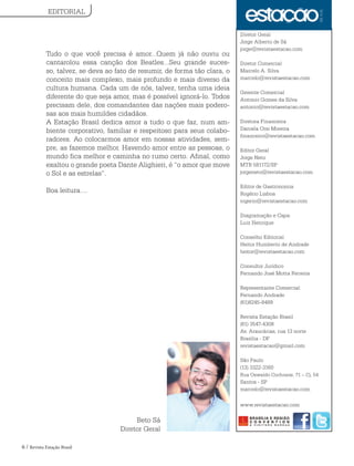6 / Revista Estação Brasil
Tudo o que você precisa é amor...Quem já não ouviu ou
cantarolou essa canção dos Beatles...Seu grande suces-
so, talvez, se deva ao fato de resumir, de forma tão clara, o
conceito mais complexo, mais profundo e mais diverso da
cultura humana. Cada um de nós, talvez, tenha uma ideia
diferente do que seja amor, mas é possível ignorá-lo. Todos
precisam dele, dos comandantes das nações mais podero-
sas aos mais humildes cidadãos.
A Estação Brasil dedica amor a tudo o que faz, num am-
biente corporativo, familiar e respeitoso para seus colabo-
radores. Ao colocarmos amor em nossas atividades, sem-
pre, as fazemos melhor. Havendo amor entre as pessoas, o
mundo fica melhor e caminha no rumo certo. Afinal, como
exaltou o grande poeta Dante Alighieri, é “o amor que move
o Sol e as estrelas”.
Boa leitura....
Beto Sá
Diretor Geral
Diretor Geral
Jorge Alberto de Sá
jorge@revistaestacao.com
Diretor Comercial
Marcelo A. Silva
marcelo@revistaestacao.com
Gerente Comercial
Antonio Gomes da Silva
antonio@revistaestacao.com
Diretora Financeira
Daniela Orsi Moreira
financeiro@revistaestacao.com
Editor Geral
Jorge Neto
MTB 581172/SP
jorgeneto@revistaestacao.com
Editor de Gastronomia
Rogério Lisboa
rogerio@revistaestacao.com
Diagramação e Capa:
Luiz Henrique
Conselho Editorial
Heitor Humberto de Andrade
heitor@revistaestacao.com
Consultor Jurídico
Fernando José Motta Ferreira
Representante Comercial:
Fernando Andrade
(61)8245-8489
Revista Estação Brasil
(61) 3547-4308
Av. Araucárias, rua 13 norte
Brasília - DF
revistaestacao@gmail.com
São Paulo
(13) 3322-3160
Rua Oswaldo Cochrane, 71 – Cj. 54
Santos - SP
marcelo@revistaestacao.com
www.revistaestacao.com
EDITORIAL
 