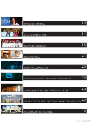 Revista Estação Brasil / 7
FORMULA MÁGICA 10
O CARIBEANDO 2013 14
NATAL DO BEM 2013 18
SEJA PRÁTICA! 24
DESTINO: AMAZOMAS 26
ABRACORP DIVULGA BALANÇO DO SETOR DE VIAGENS 36
SAGRE PAESANE - RESTAURANTE OSCAR 40
DF TEM O SEGUNDO METRO QUADRADO MAIS CARO 42
PLANETÁRIO DE BRASÍLIA 46
 