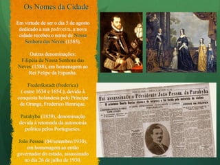 Os Nomes da CidadeEm virtude de ser o dia 5 de agosto dedicado a sua padroeira, a nova cidade recebeu o nome de Nossa Senhora das Neves (1585).Outras denominações:Filipéia de Nossa Senhora das Neves (1588), em homenagem ao Rei Felipe da Espanha.Frederikstadt (frederica) ( entre 1634 e 1654.), devido àconquista holandesa pelo Príncipe de Orange, Frederico Henrique. Parahyba(1859), denominação devida à retomada da autonomia política pelos Portugueses. João Pessoa(04/setembro/1930), em homenagem ao então governador do estado, assassinado no dia 26 de julho de 1930.
