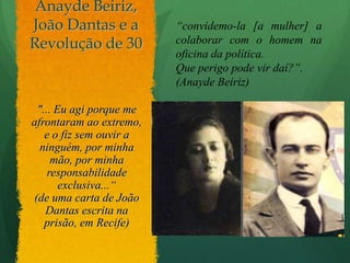 Anayde Beiriz, João Dantas e a Revolução de 30 “convidemo-la [a mulher] a colaborar com o homem na oficina da política. Que perigo pode vir daí?”. (Anayde Beiriz)"... Eu agi porque me afrontaram ao extremo, e o fiz sem ouvir a ninguém, por minha mão, por minha responsabilidade exclusiva...“(de uma carta de João Dantas escrita na prisão, em Recife)