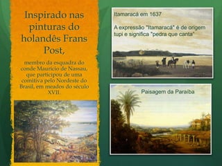 Inspirado nas pinturas do holandês FransPost,Itamaracá em 1637A expressão "Itamaracá" é de origem tupi e significa "pedra que canta”membro da esquadra do conde Maurício de Nassau, que participou de uma comitiva pelo Nordeste do Brasil, em meados do século XVII.Paisagem da Paraíba