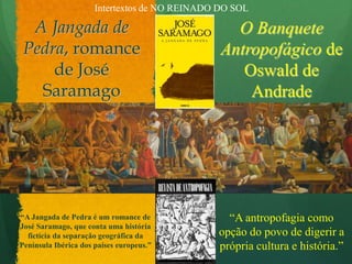 Intertextos de NO REINADO DO SOLA Jangada de Pedra, romance de José SaramagoO Banquete Antropofágico de Oswald de Andrade “A antropofagia como opção do povo de digerir a própria cultura e história.”“A Jangada de Pedra é um romance de José Saramago, que conta uma história fictícia da separação geográfica da Península Ibérica dos países europeus.”
