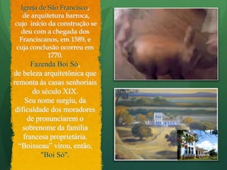 Igreja de São Francisco, de arquitetura barroca,  cujo  início da construção se deu com a chegada dos Franciscanos, em 1589, e cuja conclusão ocorreu em 1770.Fazenda Boi Só,de beleza arquitetônica que remonta às casas senhoriais do século XIX.Seu nome surgiu, da dificuldade dos moradores de pronunciarem o sobrenome da família francesa proprietária. “Boisseau” virou, então,"Boi Só". 