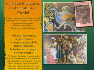 O Pavão Misterioso e a Literatura de Cordel“Eu vou contar uma história/ de um pavão misterioso/ que levantou vôo na Grécia/ com um rapaz corajoso/ raptando uma condessa/filha de um conde orgulhoso”Ciganos, sarracenos, negros, mouros, portugueses, espanhóis, índios, franceses, holandeses se propagam por todo o painel.As diversas facetas da formação e da atualidade estão costuradas, como numa colcha de retalhos, alinhavando períodos, etnias, ideologias, crenças religiosas, folclores e tantos outros aspectos que constituem a identidade do povo local.