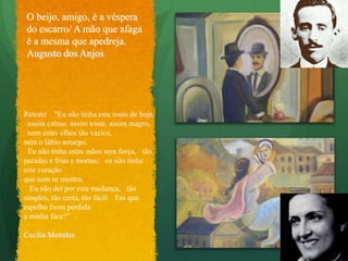 Versos ÍntimosO beijo, amigo, é a véspera do escarro/ A mão que afaga é a mesma que apedreja.Augusto dos AnjosRetrato  "Eu não tinha este rosto de hoje,  assim calmo, assim triste, assim magro,  nem estes olhos tão vazios, nem o lábio amargo. Eu não tinha estas mãos sem força,  tão paradas e frias e mortas;  eu não tinha este coração que nem se mostra.  Eu não dei por esta mudança,  tão simples, tão certa, tão fácil:  Em que espelho ficou perdida a minha face?”Cecília Meireles