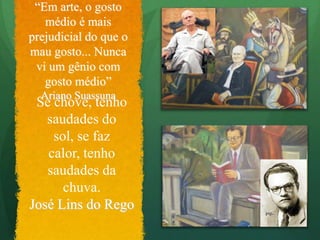 “Em arte, o gosto médio é mais prejudicial do que o mau gosto... Nunca vi um gênio com gosto médio”Ariano SuassunaSe chove, tenho saudades do sol, se faz calor, tenho saudades da chuva.José Lins do Rego