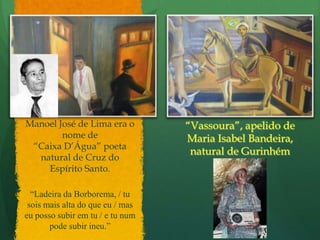 Manoel José de Lima era o nome de“Caixa D’Água” poeta natural de Cruz do Espírito Santo.“Vassoura”, apelido de  Maria Isabel Bandeira, natural de Gurinhém“Ladeira da Borborema, / tu sois mais alta do que eu / mas eu posso subir em tu / e tu num pode subir ineu.”