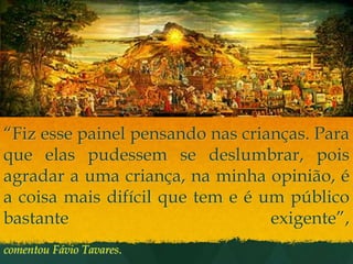 “Fiz esse painel pensando nas crianças. Para que elas pudessem se deslumbrar, pois agradar a uma criança, na minha opinião, é a coisa mais difícil que tem e é um público bastante exigente”,comentou Fávio Tavares.