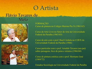 O ArtistaFlávio Tavares de Melo FORMAÇÃO Curso de pintura no Colégio Marista Pio X (1961/62)Curso de Arte Livre no Setor de Arte da Universidade Federal da Paraíba (1963/65)Curso de arte com o prof. Raul Córdula no COEX da Universidade Federal da Paraíba (1966)Curso particular com o prof. Arnaldo Tavares (seu pai) sobre paisagens, bico de pena e retratos (1966/68)Curso de pintura estética com o prof. Hermano José (1969/72)Estudou Sociologia na Universidade Federal da Paraíba