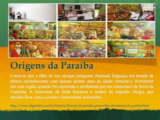 Origens da ParaíbaConta-se que a filha de um cacique potiguara chamado Iniguaçu era dotada de beleza incandescente com apenas quinze anos de idade; transitava livremente por esta região quando foi capturada e arrebatada por um mameluco da Serra da Cupaóba. A formosura da índia fascinou o senhor de engenho Diogo, que decidiu ficar com a jovem e interessante indiazinha ... http://www.algosobre.com.br/historia/historia-da-paraiba-primordios-da-historia-da-paraiba.html