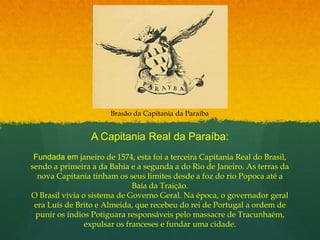 Brasão da Capitania da ParaíbaA Capitania Real da Paraíba:Fundada em janeiro de 1574, esta foi a terceira Capitania Real do Brasil, sendo a primeira a da Bahia e a segunda a do Rio de Janeiro. As terras da nova Capitania tinham os seus limites desde a foz do rio Popoca até a Baía da Traição.O Brasil vivia o sistema de Governo Geral. Na época, o governador geral era Luís de Brito e Almeida, que recebeu do rei de Portugal a ordem de punir os índios Potiguara responsáveis pelo massacre de Tracunhaém, expulsar os franceses e fundar uma cidade.