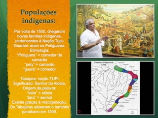 Populações indígenas:Por volta de 1500, chegaram novas famílias indígenas, pertencentes à Nação Tupi-Guarani: eram os Potiguaras.Etimologia:“Potiguara” = comedor de camarão“pety” = camarão “guara” = comedorTabajara: nação TUPISignificado: Senhor da Aldeia.Origem da palavra:“taba” = aldeia“jara” = senhorExtinta graças à miscigenação.Os Tabajaras deixaram o território paraibano em 1599.