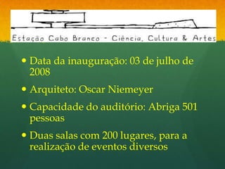 Estação Cabo Branco Data da inauguração: 03 de julho de 2008 Arquiteto: Oscar Niemeyer Capacidade do auditório: Abriga 501 pessoas  Duas salas com 200 lugares, para a realização de eventos diversos 