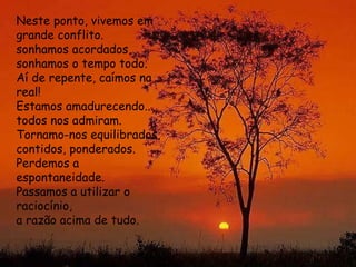 Neste ponto, vivemos em grande conflito.  sonhamos acordados,  sonhamos o tempo todo.  Aí de repente, caímos na real!  Estamos amadurecendo... todos nos admiram.  Tornamo-nos equilibrados,  contidos, ponderados.  Perdemos a espontaneidade.  Passamos a utilizar o raciocínio,  a razão acima de tudo.  