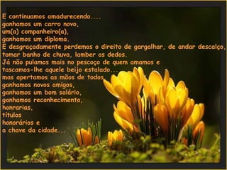 E continuamos amadurecendo....  ganhamos um carro novo,  um(a) companheiro(a),  ganhamos um diploma.  E desgraçadamente perdemos o direito de gargalhar, de andar descalço,  tomar banho de chuva, lamber os dedos.  Já não pulamos mais no pescoço de quem amamos e  tascamos-lhe aquele beijo estalado...  mas apertamos as mãos de todos,  ganhamos novos amigos,  ganhamos um bom salário,  ganhamos reconhecimento,  honrarias,  títulos  honorários e  a chave da cidade...  