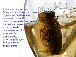 Estamos envelhecendo  Não podemos deixar pra fazer algo quando estivermos morrendo...afinal,  quem nos garante que haverá mesmo um renascer,  exceto aquele  que se faz em vida, pelo perdão a si próprio,  pelo compreender  que as perdas fazem parte,  
