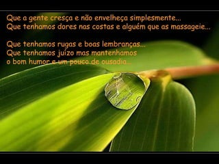 Que a gente cresça e não envelheça simplesmente...  Que tenhamos dores nas costas e alguém que as massageie...  Que tenhamos rugas e boas lembranças...  Que tenhamos juízo mas mantenhamos  o bom humor e um pouco de ousadia...  