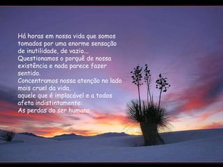 Há horas em nossa vida que somos tomados por uma enorme sensação de inutilidade, de vazio...  Questionamos o porquê de nossa existência e nada parece fazer sentido.  Concentramos nossa atenção no lado mais cruel da vida,  aquele que é implacável e a todos afeta indistintamente:  As perdas do ser humano.  