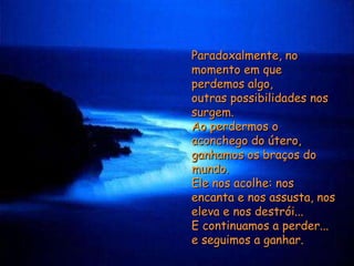 Paradoxalmente, no momento em que perdemos algo,  outras possibilidades nos surgem.  Ao perdermos o aconchego do útero,  ganhamos os braços do mundo.  Ele nos acolhe: nos encanta e nos assusta, nos eleva e nos destrói...  E continuamos a perder...  e seguimos a ganhar. 