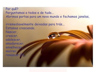 Por quê?  Perguntamos a todos e de tudo...  Abrimos portas para um novo mundo e fechamos janelas,  irremediavelmente deixadas para trás...  Estamos crescendo.  Nascer,  crescer,  adolescer,  amadurecer,  envelhecer,  morrer,  renascer (?)...  