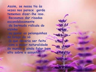Assim, se nossa tia às vezes nos parece  gorda  tememos dizer-lhe isso.   Receamos dar risadas escandalosamente  da bermuda ridícula do vizinho  ou puxar as pelanquinhas do braço da vó (o que deveria ser feito com a maior naturalidade do mundo e ainda falar bem alto sobre o assunto). 