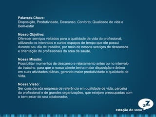 Palavras-Chave:
Disposição, Produtividade, Descanso, Conforto, Qualidade de vida e
Bem-estar
Nosso Objetivo:
Oferecer serviços voltados para a qualidade de vida do profissional,
utilizando os intervalos e curtos espaços de tempo que ele possui
durante seu dia de trabalho, por meio de nossos serviços de descansos
e orientação de profissionais da área da saúde.
Nossa Missão:
Possibilitar momentos de descanso e relaxamento antes ou no intervalo
do trabalho, para que o nosso cliente tenha maior disposição e ânimo
em suas atividades diárias, gerando maior produtividade e qualidade de
Vida.
Nossa Visão:
Ser considerada empresa de referência em qualidade de vida, parceira
do profissional e de grandes organizações, que estejam preocupadas com
o bem-estar do seu colaborador.
 