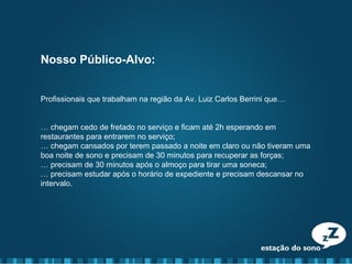 Nosso Público-Alvo:
Profissionais que trabalham na região da Av. Luiz Carlos Berrini que…
… chegam cedo de fretado no serviço e ficam até 2h esperando em
restaurantes para entrarem no serviço;
… chegam cansados por terem passado a noite em claro ou não tiveram uma
boa noite de sono e precisam de 30 minutos para recuperar as forças;
… precisam de 30 minutos após o almoço para tirar uma soneca;
… precisam estudar após o horário de expediente e precisam descansar no
intervalo.
 