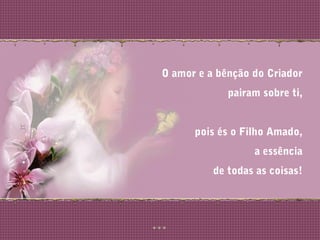 O amor e a bênção do Criador
pairam sobre ti,
pois és o Filho Amado,
a essência
de todas as coisas!
 