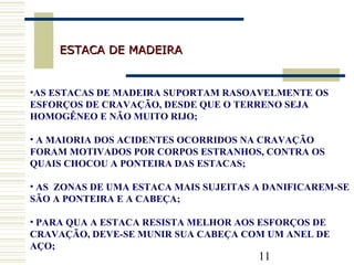 11
ESTACA DE MADEIRAESTACA DE MADEIRA
•AS ESTACAS DE MADEIRA SUPORTAM RASOAVELMENTE OS
ESFORÇOS DE CRAVAÇÃO, DESDE QUE O TERRENO SEJA
HOMOGÊNEO E NÃO MUITO RIJO;
• A MAIORIA DOS ACIDENTES OCORRIDOS NA CRAVAÇÃO
FORAM MOTIVADOS POR CORPOS ESTRANHOS, CONTRA OS
QUAIS CHOCOU A PONTEIRA DAS ESTACAS;
• AS ZONAS DE UMA ESTACA MAIS SUJEITAS A DANIFICAREM-SE
SÃO A PONTEIRA E A CABEÇA;
• PARA QUA A ESTACA RESISTA MELHOR AOS ESFORÇOS DE
CRAVAÇÃO, DEVE-SE MUNIR SUA CABEÇA COM UM ANEL DE
AÇO;
 